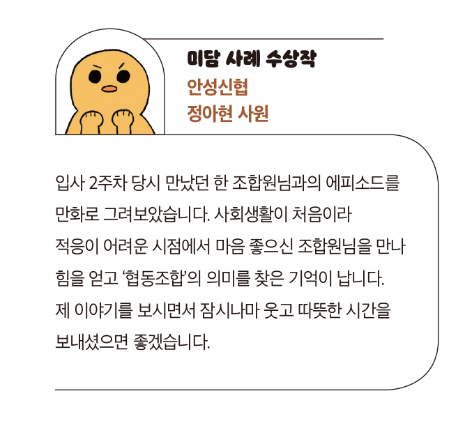 미담 사례 수상작 안성신협 정아현 사원 - 입사 2주차 당시 만났던 한 조합원님과의 에피소드를 만화로 그려보았습니다. 사회생활이 처음이라 
                            적응이 어려운 시점에서 마음 좋으신 조합원님을 만나 힘을 얻고 ‘협동조합’의 의미를 찾은 기억이 납니다. 제 이야기를 보시면서 잠시나마 웃고 따뜻한 시간을 보내셨으면 좋겠습니다.