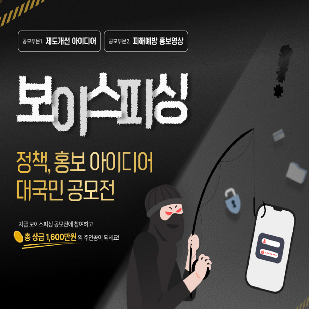 공모부문1. 제도개선 아이디어 공모부문2. 피해예방 홍보영상
보이스피싱 정책,홍보 아이디어 대국민 공모전
지금 보이스피싱 공모전에 참여하고 총 상금 1,600만원의 주인공이 되세요!