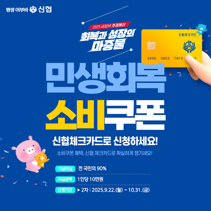 평생 어부바 신협 2025 새정부 추경예산 회복과 성장의 마중물 민생회복 소비쿠폰 신협체크카드로 신청하세요! 소비쿠폰 혜택, 신협 체크카드로 확실하게 챙기세요! 지급대상 전국민 지급금액 1인당 15~55만원 신청기간 1차 2025.7.21(월) ~ 9.12(금) 2차 2025.9.22(월) ~ 10.31(금) 