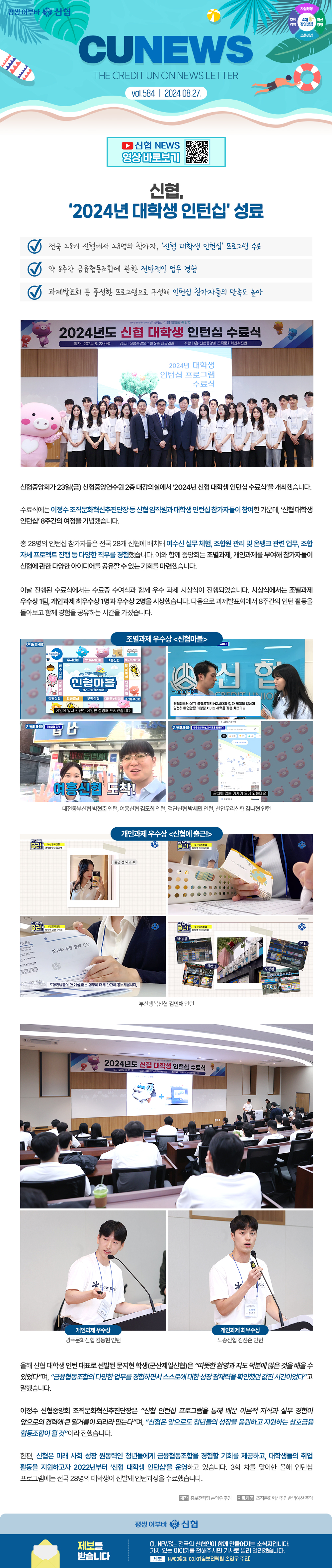 평생어부바 신협 / 4대 신 경영방침 자립경영, 호혜경영, 혁신경영, 소통경영/ CU NEWS(THE CREDIT UNION NEWS LETTER) vol.584 / 2024.08.27. 신협 NEWS 영상 바로보기 qr코드/ 신협, ‘2024년 대학생 인턴십’ 성료- 전국 28개 신협에서 28명의 참가자, ‘신협 대학생 인턴십’ 프로그램 수료 - 약 8주간 금융협동조합에 관한 전반적인 업무 경험과제발표회 등 풍성한 프로그램으로 구성해 인턴십 참가자들의 만족도 높아 신협중앙회가 23일(금) 신협중앙연수원 2층 대강의실에서 ‘2024년 신협 대학생 인턴십 수료식’을 개최했습니다. 수료식에는 이정수 조직문화혁신추진단장 등 신협 임직원과 대학생 인턴십 참가자들이 참여한 가운데, ‘신협 대학생 인턴십’ 8주간의 여정을 기념했습니다. 총 28명의 인턴십 참가자들은 전국 28개 신협에 배치돼 여수신 실무 체험, 조합원 관리 및 온뱅크 관련 업무, 조합 자체 프로젝트 진행 등 다양한 직무를 경험했습니다. 이와 함께 중앙회는 조별과제, 개인과제를 부여해 참가자들이 신협에 관한 다양한 아이디어를 공유할 수 있는 기회를 마련했습니다. 이날 진행된 수료식에서는 수료증 수여식과 함께 우수 과제 시상식이 진행되었습니다. 시상식에서는 조별과제 우수상 1팀, 개인과제 최우수상 1명과 우수상 2명을 시상했습니다. 다음으로 과제발표회에서 8주간의 인턴 활동을 돌아보고 함께 경험을 공유하는 시간을 가졌습니다. 조별과제 우수상 <신협마블>


(대전동부신협 박현춘 인턴, 여흥신협 김도희 인턴, 검단신협 박세민 인턴, 천안우리신협 김나현 인턴) 개인과제 우수상 <신협에 출근!> (부산행복신협 김민채 인턴) 개인과제 우수상 (광주문화신협 김동현 인턴) 개인과제 최우수상 (노송신협 김선준 인턴) 올해 신협 대학생 인턴 대표로 선발된 문지현 학생(군산제일신협)은 “따뜻한 환영과 지도 덕분에 많은 것을 배울 수 있었다”며, “금융협동조합의 다양한 업무를 경험하면서 스스로에 대한 성장 잠재력을 확인했던 값진 시간이었다”고 말했습니다. 이정수 신협중앙회 조직문화혁신추진단장은 “신협 인턴십 프로그램을 통해 배운 이론적 지식과 실무 경험이 앞으로의 경력에 큰 밑거름이 되리라 믿는다”며, “신협은 앞으로도 청년들의 성장을 응원하고 지원하는 상호금융협동조합이 될 것”이라 전했습니다. 한편, 신협은 미래 사회 성장 원동력인 청년들에게 금융협동조합을 경험할 기회를 제공하고, 대학생들의 취업 활동을 지원하고자 2022년부터 ‘신협 대학생 인턴십’을 운영하고 있습니다. 3회 차를 맞이한 올해 인턴십 프로그램에는 전국 28명의 대학생이 선발돼 인턴과정을 수료했습니다. -제작 홍보전략팀 손영우 주임 자료제공 조직문화혁신추진반 박예찬 주임 평생 어부바 신협 제보를 받습니다/ CU NEWS는 전국 신협인이 함께 만들어가는 소식지입니다. 가치 있는 이야기를 전해주시면 기사로 널리 알리겠습니다. 제보 ywoo@cu.co.kr(홍보전략팀 손영우 주임)